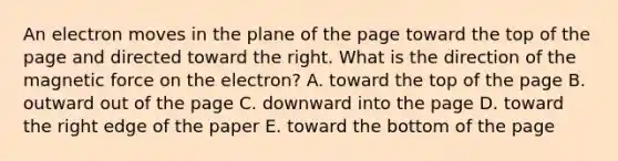 An electron moves in the plane of the page toward the top of the page and directed toward the right. What is the direction of the magnetic force on the electron? A. toward the top of the page B. outward out of the page C. downward into the page D. toward the right edge of the paper E. toward the bottom of the page