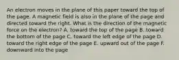 An electron moves in the plane of this paper toward the top of the page. A magnetic field is also in the plane of the page and directed toward the right. What is the direction of the magnetic force on the electron? A. toward the top of the page B. toward the bottom of the page C. toward the left edge of the page D. toward the right edge of the page E. upward out of the page F. downward into the page