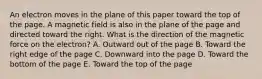 An electron moves in the plane of this paper toward the top of the page. A magnetic field is also in the plane of the page and directed toward the right. What is the direction of the magnetic force on the electron? A. Outward out of the page B. Toward the right edge of the page C. Downward into the page D. Toward the bottom of the page E. Toward the top of the page