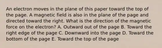 An electron moves in the plane of this paper toward the top of the page. A magnetic field is also in the plane of the page and directed toward the right. What is the direction of the magnetic force on the electron? A. Outward out of the page B. Toward the right edge of the page C. Downward into the page D. Toward the bottom of the page E. Toward the top of the page