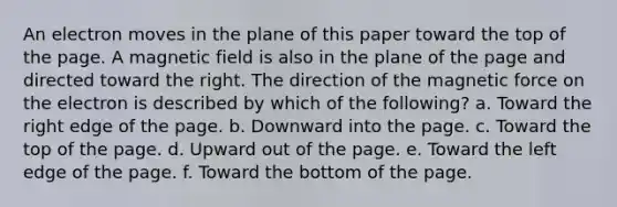 An electron moves in the plane of this paper toward the top of the page. A magnetic field is also in the plane of the page and directed toward the right. The direction of the magnetic force on the electron is described by which of the following? a. Toward the right edge of the page. b. Downward into the page. c. Toward the top of the page. d. Upward out of the page. e. Toward the left edge of the page. f. Toward the bottom of the page.