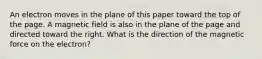 An electron moves in the plane of this paper toward the top of the page. A magnetic field is also in the plane of the page and directed toward the right. What is the direction of the magnetic force on the electron?