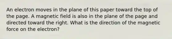 An electron moves in the plane of this paper toward the top of the page. A magnetic field is also in the plane of the page and directed toward the right. What is the direction of the magnetic force on the electron?