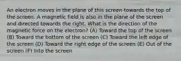 An electron moves in the plane of this screen towards the top of the screen. A magnetic field is also in the plane of the screen and directed towards the right. What is the direction of the magnetic force on the electron? (A) Toward the top of the screen (B) Toward the bottom of the screen (C) Toward the left edge of the screen (D) Toward the right edge of the screen (E) Out of the screen (F) Into the screen