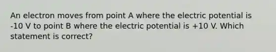 An electron moves from point A where the electric potential is -10 V to point B where the electric potential is +10 V. Which statement is correct?