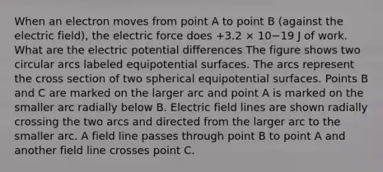 When an electron moves from point A to point B (against the electric field), the electric force does +3.2 × 10−19 J of work. What are the electric potential differences The figure shows two circular arcs labeled equipotential surfaces. The arcs represent the cross section of two spherical equipotential surfaces. Points B and C are marked on the larger arc and point A is marked on the smaller arc radially below B. Electric field lines are shown radially crossing the two arcs and directed from the larger arc to the smaller arc. A field line passes through point B to point A and another field line crosses point C.