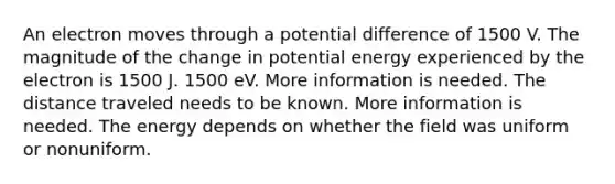 An electron moves through a potential difference of 1500 V. The magnitude of the change in potential energy experienced by the electron is 1500 J. 1500 eV. More information is needed. The distance traveled needs to be known. More information is needed. The energy depends on whether the field was uniform or nonuniform.