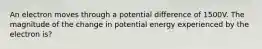 An electron moves through a potential difference of 1500V. The magnitude of the change in potential energy experienced by the electron is?