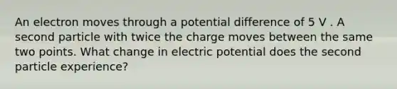 An electron moves through a potential difference of 5 V . A second particle with twice the charge moves between the same two points. What change in electric potential does the second particle experience?