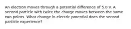 An electron moves through a potential difference of 5.0 V. A second particle with twice the charge moves between the same two points. What change in electric potential does the second particle experience?