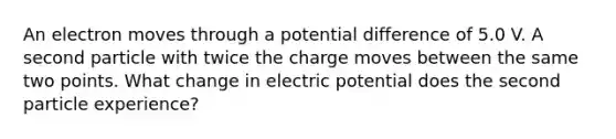 An electron moves through a potential difference of 5.0 V. A second particle with twice the charge moves between the same two points. What change in electric potential does the second particle experience?