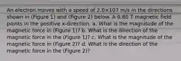 An electron moves with a speed of 2.0×107 m/s in the directions shown in (Figure 1) and (Figure 2) below. A 0.80 T magnetic field points in the positive x-direction. a. What is the magnitude of the magnetic force in (Figure 1)? b. What is the direction of the magnetic force in the (Figure 1)? c. What is the magnitude of the magnetic force in (Figure 2)? d. What is the direction of the magnetic force in the (Figure 2)?