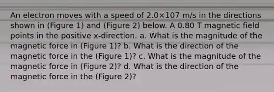 An electron moves with a speed of 2.0×107 m/s in the directions shown in (Figure 1) and (Figure 2) below. A 0.80 T magnetic field points in the positive x-direction. a. What is the magnitude of the magnetic force in (Figure 1)? b. What is the direction of the magnetic force in the (Figure 1)? c. What is the magnitude of the magnetic force in (Figure 2)? d. What is the direction of the magnetic force in the (Figure 2)?