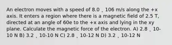 An electron moves with a speed of 8.0 ˛ 106 m/s along the +x axis. It enters a region where there is a magnetic field of 2.5 T, directed at an angle of 60e to the +x axis and lying in the xy plane. Calculate the magnetic force of the electron. A) 2.8 ˛ 10-10 N B) 3.2 ˛ 10-10 N C) 2.8 ˛ 10-12 N D) 3.2 ˛ 10-12 N