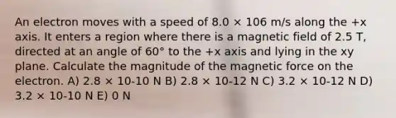 An electron moves with a speed of 8.0 × 106 m/s along the +x axis. It enters a region where there is a magnetic field of 2.5 T, directed at an angle of 60° to the +x axis and lying in the xy plane. Calculate the magnitude of the magnetic force on the electron. A) 2.8 × 10-10 N B) 2.8 × 10-12 N C) 3.2 × 10-12 N D) 3.2 × 10-10 N E) 0 N