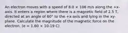 An electron moves with a speed of 8.0 × 106 m/s along the +x-axis. It enters a region where there is a magnetic field of 2.5 T, directed at an angle of 60° to the +x-axis and lying in the xy-plane. Calculate the magnitude of the magnetic force on the electron. (e = 1.60 × 10-19 C)