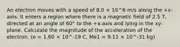 An electron moves with a speed of 8.0 × 10^6 m/s along the +x-axis. It enters a region where there is a magnetic field of 2.5 T, directed at an angle of 60° to the +x-axis and lying in the xy-plane. Calculate the magnitude of the acceleration of the electron. (e = 1.60 × 10^-19 C, Me1 = 9.11 × 10^-31 kg)