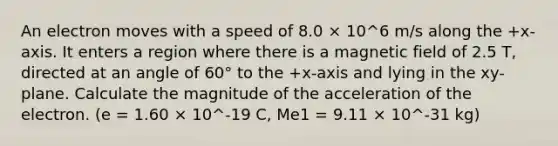 An electron moves with a speed of 8.0 × 10^6 m/s along the +x-axis. It enters a region where there is a magnetic field of 2.5 T, directed at an angle of 60° to the +x-axis and lying in the xy-plane. Calculate the magnitude of the acceleration of the electron. (e = 1.60 × 10^-19 C, Me1 = 9.11 × 10^-31 kg)