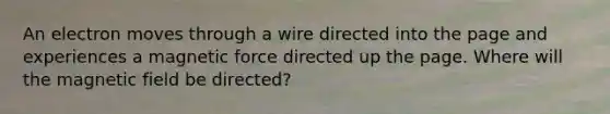 An electron moves through a wire directed into the page and experiences a magnetic force directed up the page. Where will the magnetic field be directed?