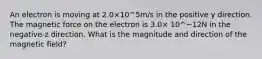 An electron is moving at 2.0×10^5m/s in the positive y direction. The magnetic force on the electron is 3.0× 10^−12N in the negative-z direction. What is the magnitude and direction of the magnetic field?