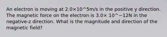 An electron is moving at 2.0×10^5m/s in the positive y direction. The magnetic force on the electron is 3.0× 10^−12N in the negative-z direction. What is the magnitude and direction of the magnetic field?