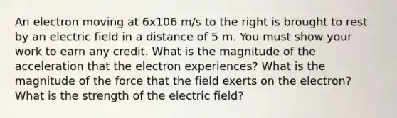 An electron moving at 6x106 m/s to the right is brought to rest by an electric field in a distance of 5 m. You must show your work to earn any credit. What is the magnitude of the acceleration that the electron experiences? What is the magnitude of the force that the field exerts on the electron? What is the strength of the electric field?