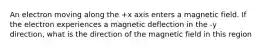 An electron moving along the +x axis enters a magnetic field. If the electron experiences a magnetic deflection in the -y direction, what is the direction of the magnetic field in this region