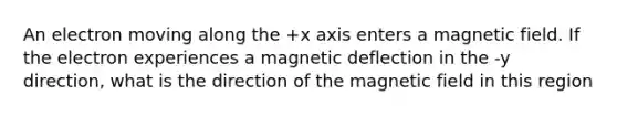 An electron moving along the +x axis enters a magnetic field. If the electron experiences a magnetic deflection in the -y direction, what is the direction of the magnetic field in this region