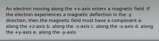 An electron moving along the +x-axis enters a magnetic field. If the electron experiences a magnetic deflection in the -y direction, then the magnetic field must have a component a. along the +z-axis b. along the -z-axis c. along the -x-axis d. along the +y-axis e. along the -y-axis