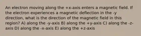 An electron moving along the +x-axis enters a magnetic field. If the electron experiences a magnetic deflection in the -y direction, what is the direction of the magnetic field in this region? A) along the -y-axis B) along the +y-axis C) along the -z-axis D) along the -x-axis E) along the +z-axis