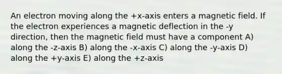 An electron moving along the +x-axis enters a magnetic field. If the electron experiences a magnetic deflection in the -y direction, then the magnetic field must have a component A) along the -z-axis B) along the -x-axis C) along the -y-axis D) along the +y-axis E) along the +z-axis