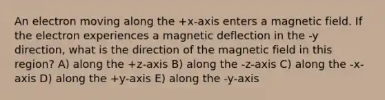 An electron moving along the +x-axis enters a magnetic field. If the electron experiences a magnetic deflection in the -y direction, what is the direction of the magnetic field in this region? A) along the +z-axis B) along the -z-axis C) along the -x-axis D) along the +y-axis E) along the -y-axis