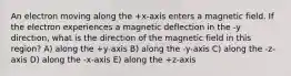 An electron moving along the +x-axis enters a magnetic field. If the electron experiences a magnetic deflection in the -y direction, what is the direction of the magnetic field in this region? A) along the +y-axis B) along the -y-axis C) along the -z-axis D) along the -x-axis E) along the +z-axis