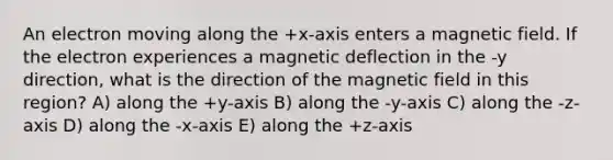 An electron moving along the +x-axis enters a magnetic field. If the electron experiences a magnetic deflection in the -y direction, what is the direction of the magnetic field in this region? A) along the +y-axis B) along the -y-axis C) along the -z-axis D) along the -x-axis E) along the +z-axis