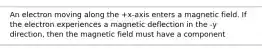 An electron moving along the +x-axis enters a magnetic field. If the electron experiences a magnetic deflection in the -y direction, then the magnetic field must have a component