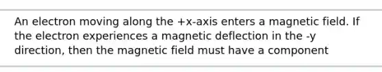 An electron moving along the +x-axis enters a magnetic field. If the electron experiences a magnetic deflection in the -y direction, then the magnetic field must have a component