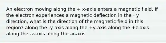 An electron moving along the + x-axis enters a magnetic field. If the electron experiences a magnetic deflection in the - y direction, what is the direction of the magnetic field in this region? along the -y-axis along the +y-axis along the +z-axis along the -z-axis along the -x-axis