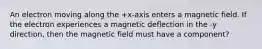 An electron moving along the +x-axis enters a magnetic field. If the electron experiences a magnetic deflection in the -y direction, then the magnetic field must have a component?