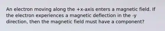 An electron moving along the +x-axis enters a magnetic field. If the electron experiences a magnetic deflection in the -y direction, then the magnetic field must have a component?