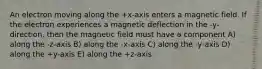 An electron moving along the +x-axis enters a magnetic field. If the electron experiences a magnetic deflection in the -y-direction, then the magnetic field must have a component A) along the -z-axis B) along the -x-axis C) along the -y-axis D) along the +y-axis E) along the +z-axis