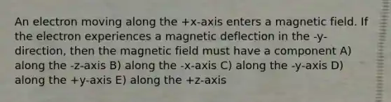 An electron moving along the +x-axis enters a magnetic field. If the electron experiences a magnetic deflection in the -y-direction, then the magnetic field must have a component A) along the -z-axis B) along the -x-axis C) along the -y-axis D) along the +y-axis E) along the +z-axis