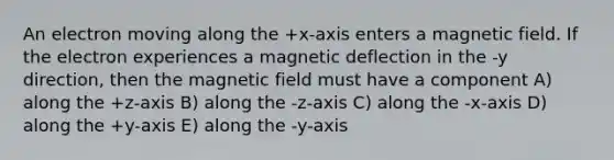 An electron moving along the +x-axis enters a magnetic field. If the electron experiences a magnetic deflection in the -y direction, then the magnetic field must have a component A) along the +z-axis B) along the -z-axis C) along the -x-axis D) along the +y-axis E) along the -y-axis