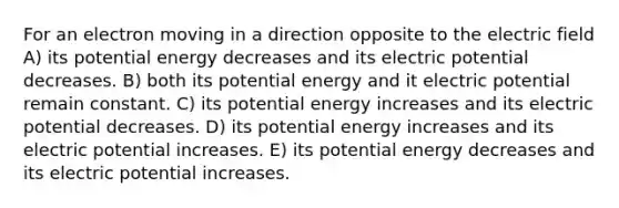 For an electron moving in a direction opposite to the electric field A) its potential energy decreases and its electric potential decreases. B) both its potential energy and it electric potential remain constant. C) its potential energy increases and its electric potential decreases. D) its potential energy increases and its electric potential increases. E) its potential energy decreases and its electric potential increases.