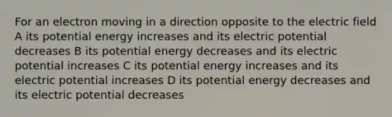 For an electron moving in a direction opposite to the electric field A its potential energy increases and its electric potential decreases B its potential energy decreases and its electric potential increases C its potential energy increases and its electric potential increases D its potential energy decreases and its electric potential decreases