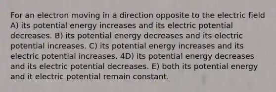 For an electron moving in a direction opposite to the electric field A) its potential energy increases and its electric potential decreases. B) its potential energy decreases and its electric potential increases. C) its potential energy increases and its electric potential increases. 4D) its potential energy decreases and its electric potential decreases. E) both its potential energy and it electric potential remain constant.