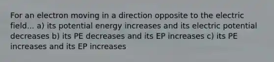 For an electron moving in a direction opposite to the electric field... a) its potential energy increases and its electric potential decreases b) its PE decreases and its EP increases c) its PE increases and its EP increases