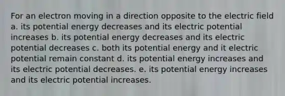 For an electron moving in a direction opposite to the electric field a. its potential energy decreases and its electric potential increases b. its potential energy decreases and its electric potential decreases c. both its potential energy and it electric potential remain constant d. its potential energy increases and its electric potential decreases. e. its potential energy increases and its electric potential increases.