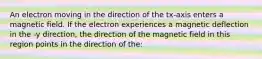 An electron moving in the direction of the tx-axis enters a magnetic field. If the electron experiences a magnetic deflection in the -y direction, the direction of the magnetic field in this region points in the direction of the: