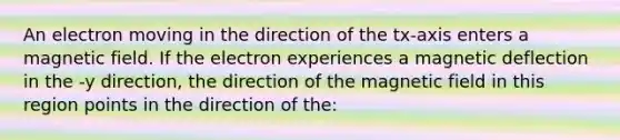 An electron moving in the direction of the tx-axis enters a magnetic field. If the electron experiences a magnetic deflection in the -y direction, the direction of the magnetic field in this region points in the direction of the: