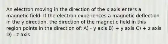 An electron moving in the direction of the x axis enters a magnetic field. If the electron experiences a magnetic deflection in the y direction, the direction of the magnetic field in this region points in the direction of: A) - y axis B) + y axis C) + z axis D) - z axis